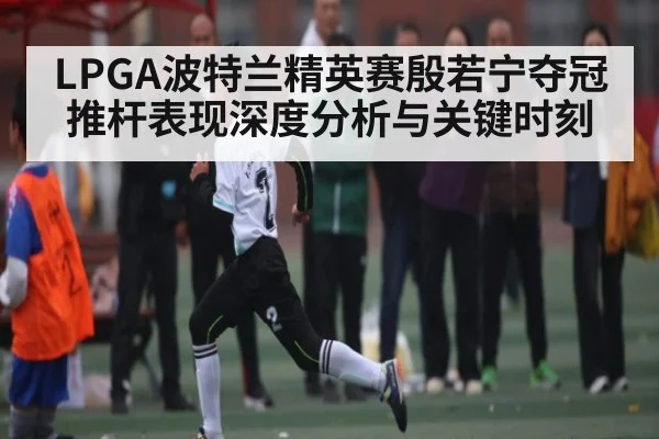 LPGA波特兰精英赛殷若宁夺冠推杆表现深度分析与关键时刻（PG simulate）
